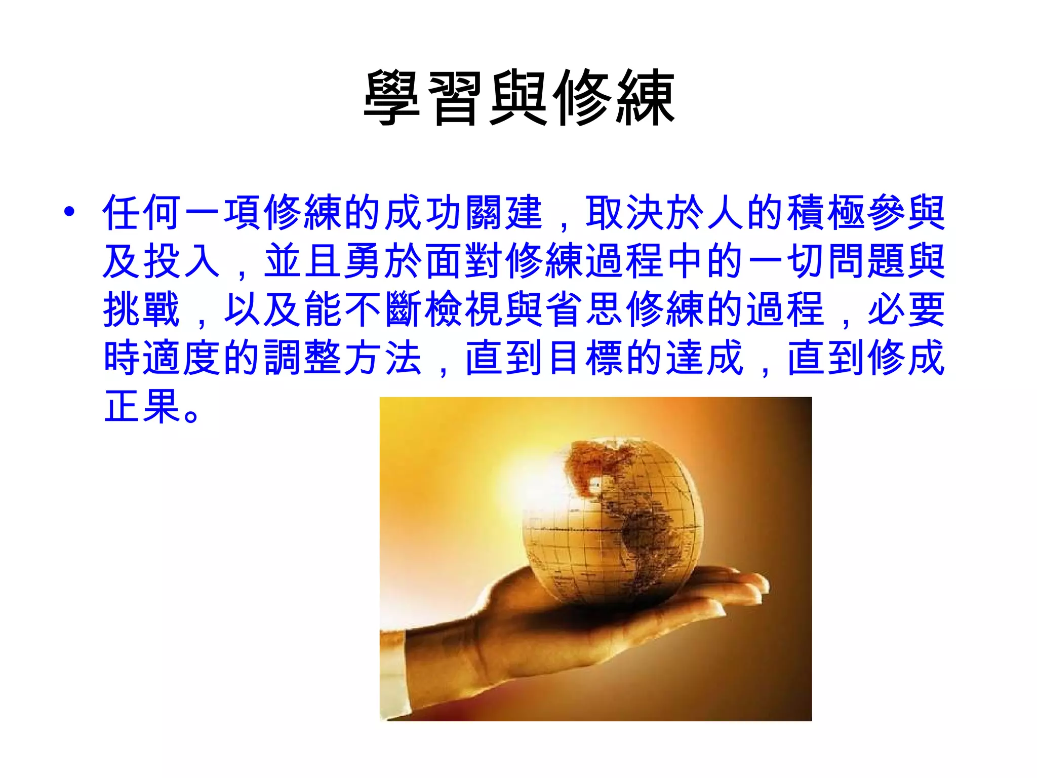 學習與修練
• 任何一項修練的成功關建，取決於人的積極參與
及投入，並且勇於面對修練過程中的一切問題與
挑戰，以及能不斷檢視與省思修練的過程，必要
時適度的調整方法，直到目標的達成，直到修成
正果。
 