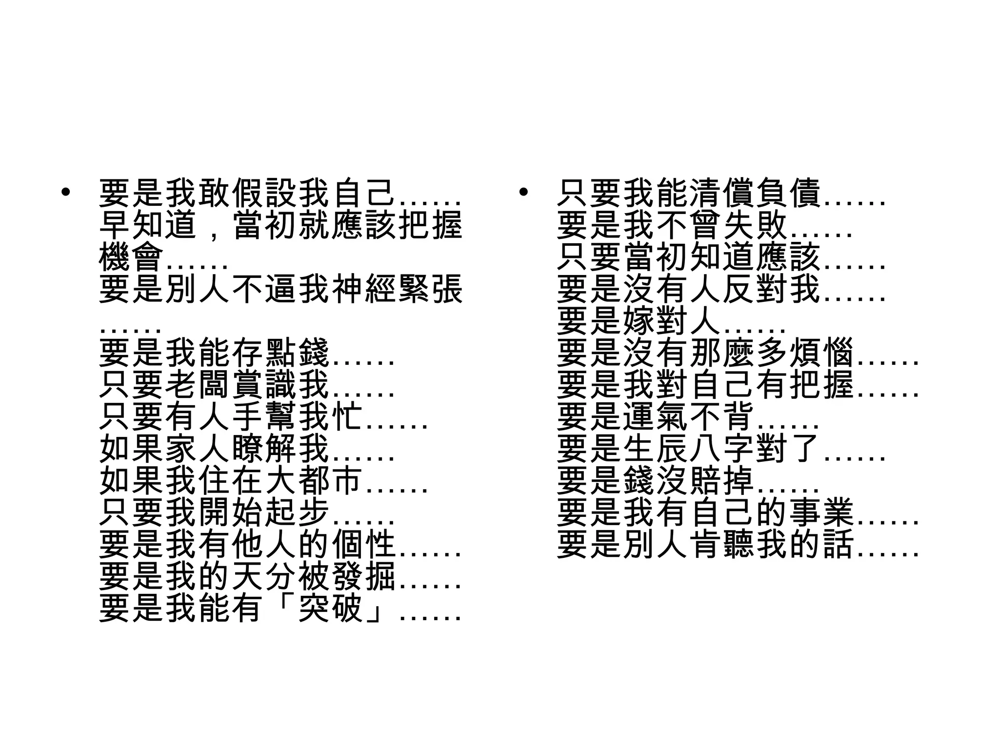• 要是我敢假設我自己……
早知道，當初就應該把握
機會……
要是別人不逼我神經緊張
……
要是我能存點錢……
只要老闆賞識我……
只要有人手幫我忙……
如果家人瞭解我……
如果我住在大都市……
只要我開始起步……
要是我有他人的個性……
要是我的天分被發掘……
要是我能有「突破」……
• 只要我能清償負債……
要是我不曾失敗……
只要當初知道應該……
要是沒有人反對我……
要是嫁對人……
要是沒有那麼多煩惱……
要是我對自己有把握……
要是運氣不背……
要是生辰八字對了……
要是錢沒賠掉……
要是我有自己的事業……
要是別人肯聽我的話……
 