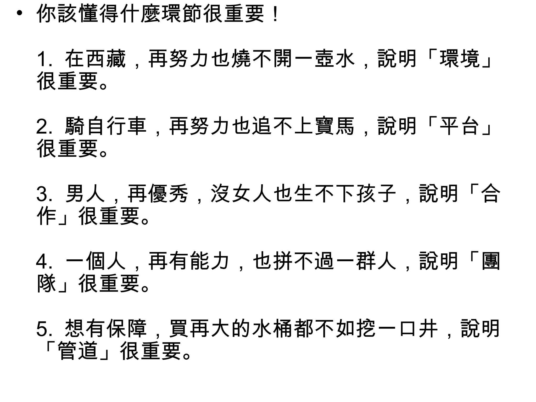• 你該懂得什麼環節很重要！
1. 在西藏，再努力也燒不開一壺水，說明「環境」
很重要。
2. 騎自行車，再努力也追不上寶馬，說明「平台」
很重要。
3. 男人，再優秀，沒女人也生不下孩子，說明「合
作」很重要。
4. 一個人，再有能力，也拼不過一群人，說明「團
隊」很重要。
5. 想有保障，買再大的水桶都不如挖一口井，說明
「管道」很重要。
 