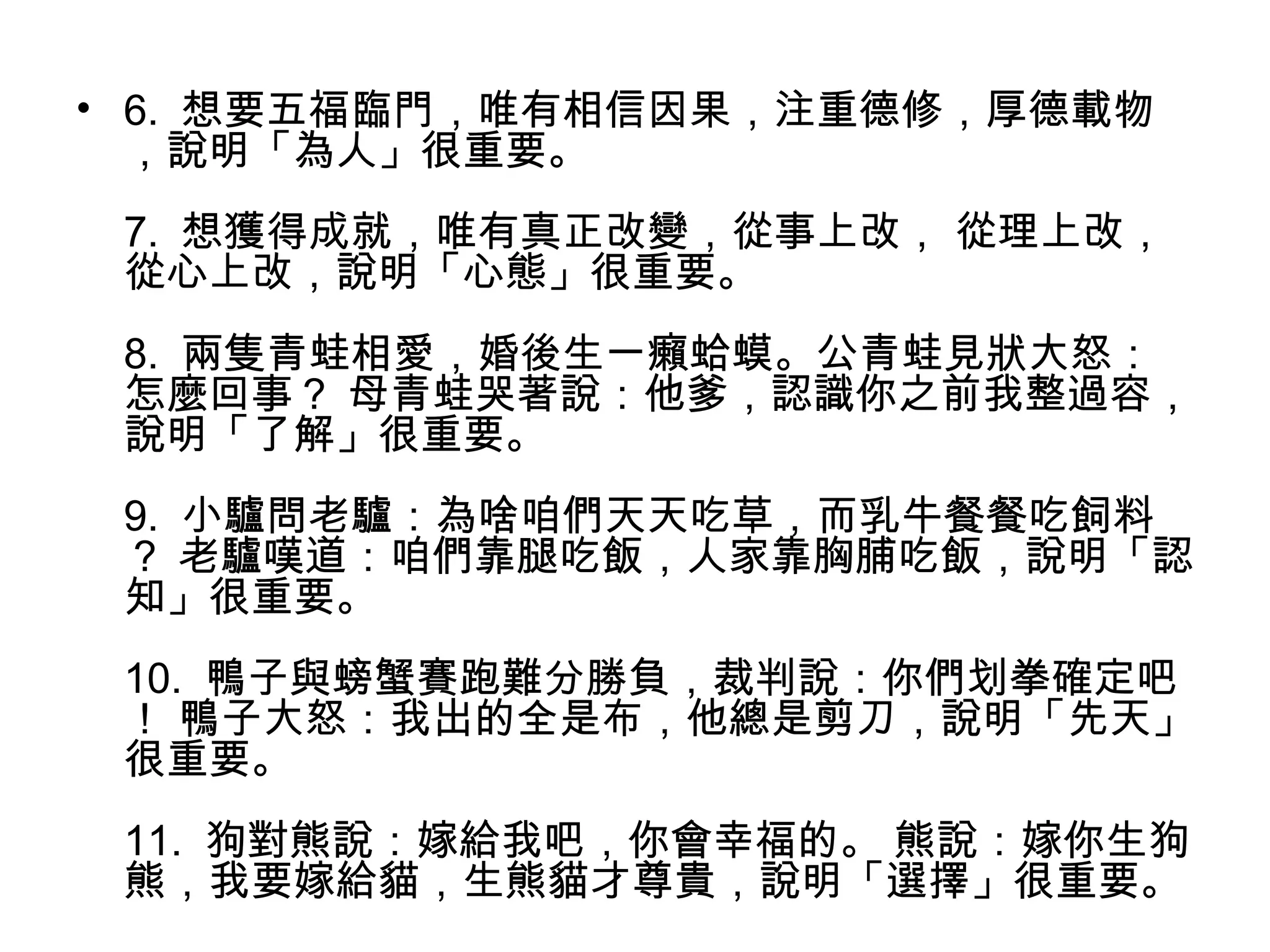 • 6. 想要五福臨門，唯有相信因果，注重德修，厚德載物
，說明「為人」很重要。
7. 想獲得成就，唯有真正改變，從事上改， 從理上改，
從心上改，說明「心態」很重要。
8. 兩隻青蛙相愛，婚後生一癩蛤蟆。公青蛙見狀大怒：
怎麼回事？ 母青蛙哭著說：他爹，認識你之前我整過容，
說明「了解」很重要。
9. 小驢問老驢：為啥咱們天天吃草，而乳牛餐餐吃飼料
？ 老驢嘆道：咱們靠腿吃飯，人家靠胸脯吃飯，說明「認
知」很重要。
10. 鴨子與螃蟹賽跑難分勝負，裁判說：你們划拳確定吧
！ 鴨子大怒：我出的全是布，他總是剪刀，說明「先天」
很重要。
11. 狗對熊說：嫁給我吧，你會幸福的。 熊說：嫁你生狗
熊，我要嫁給貓，生熊貓才尊貴，說明「選擇」很重要。
 