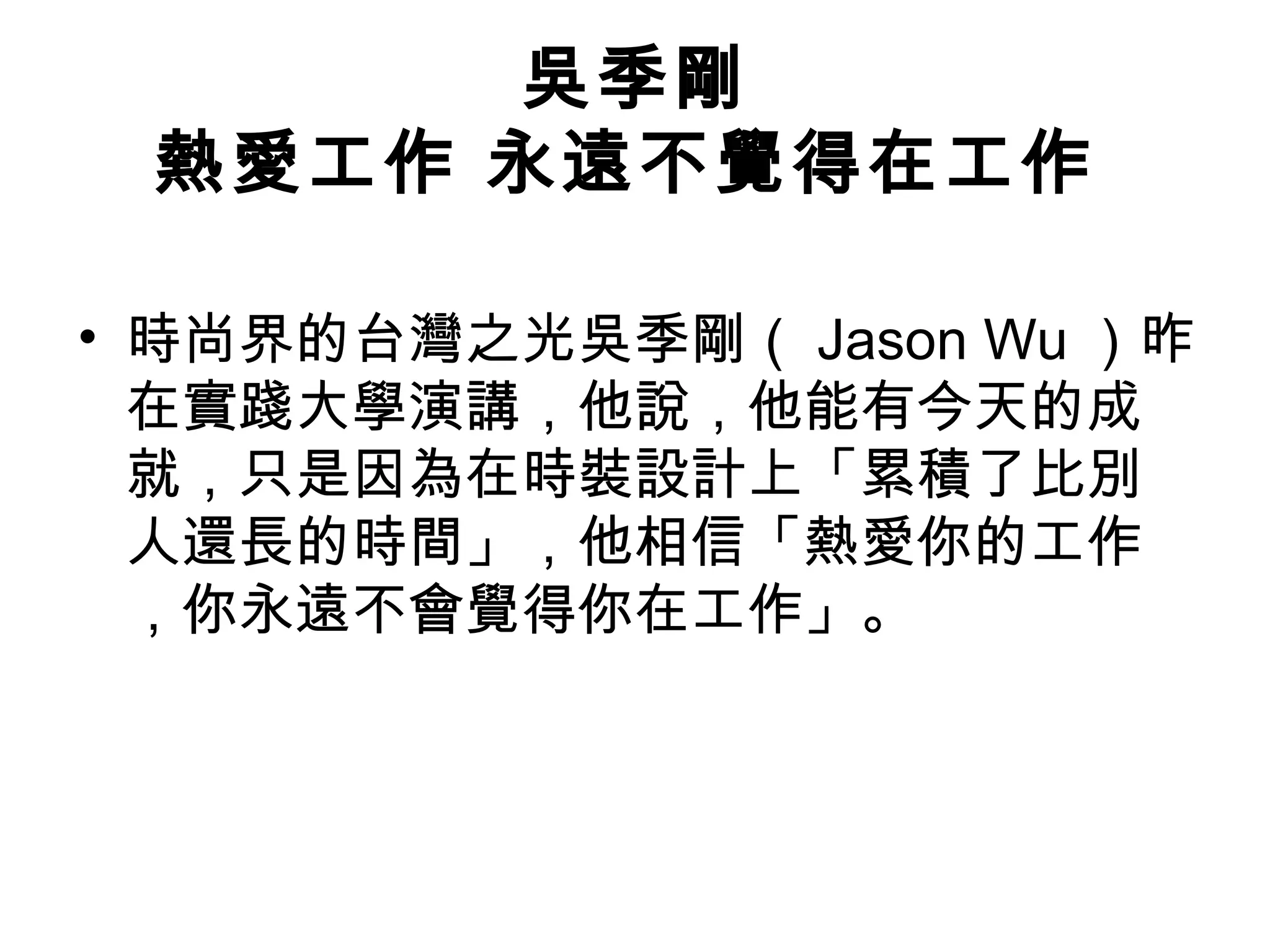 吳季剛
熱愛工作 永遠不覺得在工作
• 時尚界的台灣之光吳季剛（ Jason Wu ）昨
在實踐大學演講，他說，他能有今天的成
就，只是因為在時裝設計上「累積了比別
人還長的時間」，他相信「熱愛你的工作
，你永遠不會覺得你在工作」。
 