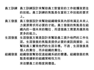 員工訓練 員工訓練設計來幫助員工對當前的工作能獲致更佳
的技能。員工訓練的焦點是在當前工作技能的要求
上。
員工發展 員工發展設計來幫助組織確保其內部有滿足未來人
力資源需求所必要的才能。員工發展的焦點是在組
織內的一個未來的職位，而這個員工需要具備其他
更多的能力。
生涯發展 生涯發展方案是設計來幫助員工提升他們的工作生
涯。生涯發展的焦點是提供必要的資訊與援助，以
幫助員工實現他們的生涯目標。不過，生涯發展是
個人的責任，而非組織的責任。
組織發展 組織發展幫助促進組織系統的變遷。組織發展的焦
點是根據新的組織策略性方向
來改變員工的態度與價值。
 
