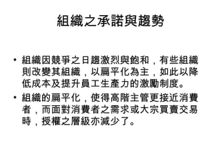 組織之承諾與趨勢
• 組織因競爭之日趨激烈與飽和，有些組織
則改變其組織，以扁平化為主，如此以降
低成本及提升員工生產力的激勵制度。
• 組織的扁平化，使得高階主管更接近消費
者，而面對消費者之需求或大宗買賣交易
時，授權之層級亦減少了。
 