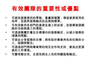 有效團隊的重要性或優點
• 可避免服務提供的零散、重疊與複置，增進資源使用的
效率，並提昇服務輸送的品質與標準。
• 可有效善用各部門的資源及員工的技術，並發揮資源網
絡的功能與員工的潛能。
• 可透過整體計畫及目標導向的服務輸送，以減少服務的
鴻溝和間斷。
• 可彼此分享服務的目標，將有助於專業角色和任務的分
工、協調與整合。
• 可透過部門間與專業間的相互合作和支持，營造出更適
意的工作環境。
• 可實現整合性、全面性與全人性的照顧服務輸送。
 