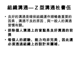 組織溝通— Z 型溝通杜書伍
• 良好的溝通是確保組織運作順暢最重要的
因素，溝通不良的原因，與一般人的溝通
習慣有關。
• 排除個人溝通上的盲點是良好溝通的前
提
• 每個人的經驗、能力均非完美，因此還
必須透過組織上的設計來彌補。
 