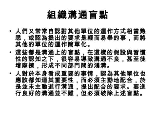 組織溝通盲點
• 人們又常常自認對其他單位的運作方式相當熟
悉，或認為提出的要求是輕而易舉的事，而將
其他的單位的運作簡單化。
• 這些都是溝通上的盲點，在這樣的假設與習慣
性的認知之下，很容易導致溝通不良，甚至徒
增摩擦，形成不同部門間的鴻溝。
• 人對於本身看成重要的事情，認為其他單位也
應該都知道其重要性，而必須主動地配合，於
是並未主動進行溝通，提出配合的要求。要進
行良好的溝通並不難，但必須破除上述盲點。
 