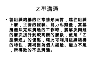 Ｚ型溝通
• 就組織結構的正常情形而言，越往組織
上層，主管的經驗、能力也越佳，當基
層無法完成溝通的工作時，將解決問題
的層次提升到較高階的層級，便是「Ｚ
型溝通」的優點，藉此可利用組織結構
的特性，彌補因為個人經驗、能力不足
，所導致的不良溝通。 
 