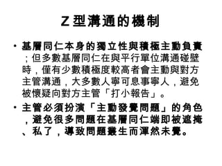 Z 型溝通的機制
• 基層同仁本身的獨立性與積極主動負責
；但多數基層同仁在與平行單位溝通碰壁
時，僅有少數積極度較高者會主動與對方
主管溝通，大多數人寧可息事寧人，避免
被懷疑向對方主管「打小報告」。
• 主管必須扮演「主動發覺問題」的角色
，避免很多問題在基層同仁端即被遮掩
、私了，導致問題叢生而渾然未覺。
 