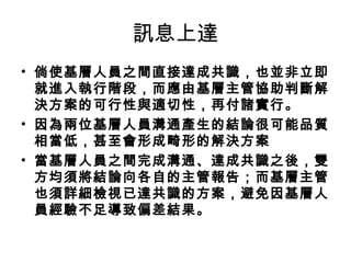 訊息上達
• 倘使基層人員之間直接達成共識，也並非立即
就進入執行階段，而應由基層主管協助判斷解
決方案的可行性與適切性，再付諸實行。
• 因為兩位基層人員溝通產生的結論很可能品質
相當低，甚至會形成畸形的解決方案
• 當基層人員之間完成溝通、達成共識之後，雙
方均須將結論向各自的主管報告；而基層主管
也須詳細檢視已達共識的方案，避免因基層人
員經驗不足導致偏差結果。
 