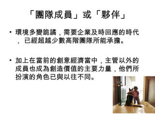 「團隊成員」或「夥伴」
• 環境多變詭譎，需要企業及時回應的時代
， 已經超越少數高階團隊所能承擔。
• 加上在當前的創意經濟當中，主管以外的
成員也成為創造價值的主要力量，他們所
扮演的角色已與以往不同。
 