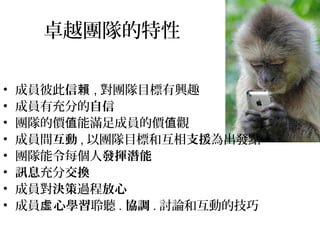 卓越團隊的特性
• 成員彼此信賴 , 對團隊目標有興趣
• 成員有充分的自信
• 團隊的價 能滿足成員的價 觀值 值
• 成員間互動 , 以團隊目標和互相支援為出發點
• 團隊能令每個人發揮潛能
• 訊息充分交換
• 成員對決策過程放心
• 成員 心學習虛 聆聽 . 協調 . 討論和互動的技巧
 