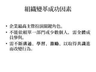 組織變革成功因素
• 企業最高主管扮演關鍵角色。
• 不能依賴單一部門或少數個人，需全體成
員參與。
• 需不斷溝通、學習、激勵、以取得共識進
而改變行為。
 