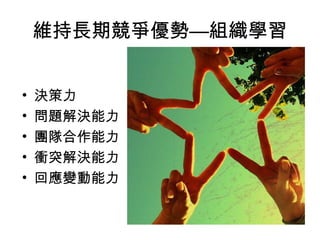 維持長期競爭優勢—組織學習
• 決策力
• 問題解決能力
• 團隊合作能力
• 衝突解決能力
• 回應變動能力
 