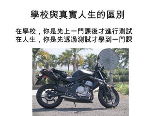 學校與真實人生的區別
在學校，你是先上一門課後才進行測試
在人生，你是先透過測試才學到一門課
 