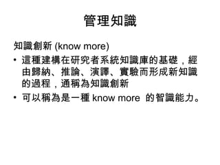 管理知識
知識創新 (know more)
• 這種建構在研究者系統知識庫的基礎，經
由歸納、推論、演譯、實驗而形成新知識
的過程，通稱為知識創新
• 可以稱為是一種 know more 的智識能力。
 