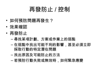 再發防止 / 控制
• 如何預防問題再發生？
• 效果確認
• 再發防止
– 尋找某項計劃、方案或作業上的弱點
– 在弱點中找出可能不利的影響，甚至必須立即
採取行動的特定潛在問題
– 找出原因及可能防止的方法
– 若預防行動失敗或無效時，如何緊急應變
 