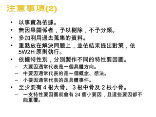 • 以事實為依據。
• 無因果關係者，予以剔除，不予分類。
• 多加利用過去蒐集的資料。
• 重點放在解決問題上，並依結果提出對策，依
5W2H 原則執行。
• 依據特性別，分別製作不同的特性要因圖。
– 大要因通常代表是一個具體方向。
– 中要因通常代表的是一個概念、想法。
– 小要因通常代表的是具體事件。
• 至少要有 4 根大骨、 3 根中骨及 2 根小骨。
– 一支特性要因圖就會有 24 個小要因，且這些要因都不
能重覆。
 