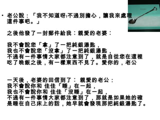• 老公說：「我不知道呀﹗不過別擔心，讓我來處理
這件事吧。」
之後他發了一封郵件給我︰親愛的老婆︰
我不會說您「拿」了一把純銀湯匙，
我也不會說您「沒拿」了一把純銀湯匙，
不過有一件事情大家都注意到了，就是自從您在這裡
吃了晚飯之後，有一樣東西不見了。愛你的，老公
一天後，老婆的回信到了︰ 親愛的老公：
我不會說你和 佳佳「睡」在一起，
我也不會說你和 佳佳「沒睡」在一起，
不過有一件事情大家都注意到了，那就是如果她的確
是睡在自己床上的話，她早就會發現那把純銀湯匙了。
 