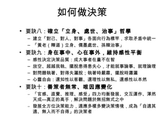 如何做決策
• 要訣八：確立「立身、處世、治事」哲學
– 建立「對己、對人、對事」各面向行為標竿，求取矛盾中統一
– 「黃老（釋道）立身、儒墨處世、孫韓治事」
• 要訣九：身在事中、心在事外，維持感性平衡
– 感性決定決策品質：成大事者在量不在智
– 放空、超越我執、擺脫患得患失心，才能就事論事、就理論理
– 對問題執著、對得失灑脫；執著時嚴肅、擺脫時瀟灑
– 心靈自由：還知性以客觀、還理性以無私、還感性以本然
• 要訣十：善策者無常、唯因應變化
– 「官感、直覺、推理、感受」四力均衡發展、交互運作、渾然
天成—真正的高手，解決問題於無招無式之中
– 發展全方位決策能力，適應多樣多變決策情境，成為「自適其
適、無入而不自得」的決策者
 