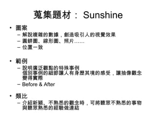 蒐集題材： Sunshine
• 圖案
– 解說複雜的數據，創造吸引人的視覺效果
– 圓餅圖、線形圖、照片……
– 位置一致
• 範例
– 說明廣泛觀點的特殊事例
個別事例的細節讓人有身歷其境的感受，讓抽像觀念
變得實際
– Before & After
• 類比
– 介紹新穎、不熟悉的觀念時，可將聽眾不熟悉的事物
與聽眾熟悉的經驗做連結
 