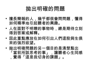拋出明確的問題
• 擅長簡報的人，幾乎都很會問問題，懂得
如何精準地引起聽者的興趣。
• 人在面對不明瞭的事物時，總是期待立刻
得到答案或解釋。
• 因此重點應放在如何引出人們這股與生俱
來的強烈欲望。
• 拋出明確問題的另一個目的是清楚點出
「當前所該思考的事」，讓聽者心生同感
，覺得「這是我切身的課題」。
 