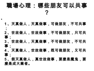 職場心理：哪些朋友可以共事
？
•
1 、天真做人，天真做事，可做朋友，不可共事
；
2 、世故做人，世故做事，不可做朋友，只可共
事；
3 、世故做人，天真做事，不可做朋友，不可共
事；
4 、天真做人，世故做事，既可做朋友，又可共
事；
5 、假天真做人，真世故做事，要麼是魔鬼，要
麼是成大業者。
 