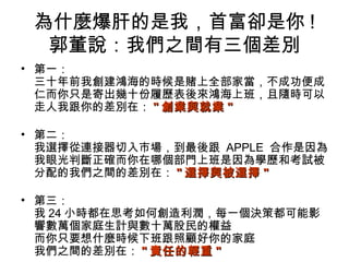 為什麼爆肝的是我，首富卻是你 !
郭董說：我們之間有三個差別
• 第一：
三十年前我創建鴻海的時候是賭上全部家當，不成功便成
仁而你只是寄出幾十份履歷表後來鴻海上班，且隨時可以
走人我跟你的差別在： "" 創業與就業創業與就業 ""
• 第二：
我選擇從連接器切入市場，到最後跟 APPLE 合作是因為
我眼光判斷正確而你在哪個部門上班是因為學歷和考試被
分配的我們之間的差別在： "" 選擇與被選擇選擇與被選擇 ""
• 第三：
我 24 小時都在思考如何創造利潤，每一個決策都可能影
響數萬個家庭生計與數十萬股民的權益
而你只要想什麼時候下班跟照顧好你的家庭
我們之間的差別在： "" 責任的輕重責任的輕重 ""
 