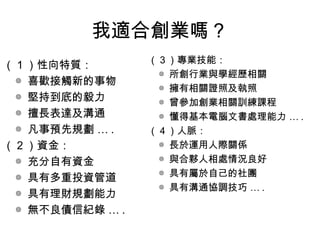 我適合創業嗎？
（ 1 ）性向特質：
◎ 喜歡接觸新的事物
◎ 堅持到底的毅力
◎ 擅長表達及溝通
◎ 凡事預先規劃 … .
（ 2 ）資金：
◎ 充分自有資金
◎ 具有多重投資管道
◎ 具有理財規劃能力
◎ 無不良債信紀錄 … .
（ 3 ）專業技能：
◎ 所創行業與學經歷相關
◎ 擁有相關證照及執照
◎ 曾參加創業相關訓練課程
◎ 懂得基本電腦文書處理能力 … .
（ 4 ）人脈：
◎ 長於運用人際關係
◎ 與合夥人相處情況良好
◎ 具有屬於自己的社團
◎ 具有溝通協調技巧 … .
 