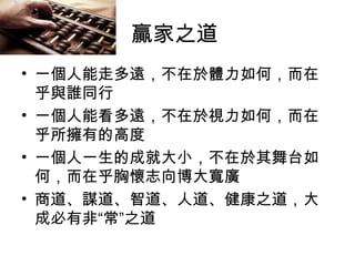 贏家之道
• 一個人能走多遠，不在於體力如何，而在
乎與誰同行
• 一個人能看多遠，不在於視力如何，而在
乎所擁有的高度
• 一個人一生的成就大小，不在於其舞台如
何，而在乎胸懷志向博大寬廣
• 商道、謀道、智道、人道、健康之道，大
成必有非“常”之道
 