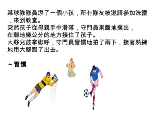 某球隊隊員添了一個小孩，所有隊友被邀請參加洗禮
，來到教堂。
突然孩子從母親手中滑落，守門員果斷地撲出，
在離地幾公分的地方接住了孩子。
大夥兒鼓掌歡呼，守門員習慣地拍了兩下，接著熟練
地用大腳踢了出去。
～習慣
 