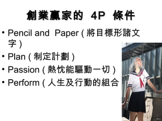 創業贏家的創業贏家的 4P4P 條件條件
• Pencil and Paper ( 將目標形諸文
字 )
• Plan ( 制定計劃 )
• Passion ( 熱忱能驅動一切 )
• Perform ( 人生及行動的組合 )
 