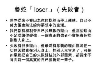 魯蛇「 loser 」（失敗者）
• 世界從來不會因為你的抱怨而停止運轉。自己不
努力誰也無法給你夢想中的生活。
• 我們都有權利替自己找無數的理由，但那些理由
不足以讓你變強，一個真正的強者不會把責任推
到別人身上。
• 失敗有很多理由，但最沒有意義的理由就是把一
切原因歸責在別人身上。怪別人太容易了，可是
如果總把自己的失敗歸結於外部因素，卻從來不
肯面對一個真實的自己就魯蛇一輩子。
 