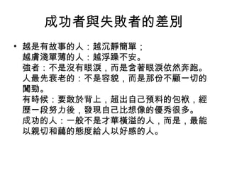 成功者與失敗者的差別
• 越是有故事的人：越沉靜簡單；
越膚淺單薄的人：越浮躁不安。
強者：不是沒有眼淚，而是含著眼淚依然奔跑。
人最先衰老的：不是容貌，而是那份不顧一切的
闖勁。
有時候：要敢於背上，超出自己預料的包袱，經
歷一段努力後，發現自己比想像的優秀很多。
成功的人：一般不是才華橫溢的人，而是，最能
以親切和藹的態度給人以好感的人。
 