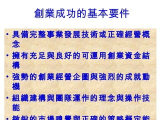 • 具備完整事業發展技術或正確經營概
念
• 擁有充足與良好的可運用創業資金結
構
• 強勢的創業經營企圖與強烈的成就動
機
• 組織建構與團隊運作的理念與操作技
能
創業成功的基本要件
 