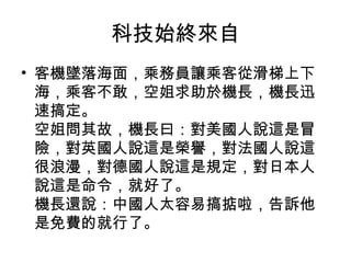 科技始終來自
• 客機墜落海面，乘務員讓乘客從滑梯上下
海，乘客不敢，空姐求助於機長，機長迅
速搞定。
空姐問其故，機長曰：對美國人說這是冒
險，對英國人說這是榮譽，對法國人說這
很浪漫，對德國人說這是規定，對日本人
說這是命令，就好了。
機長還說：中國人太容易搞掂啦，告訴他
是免費的就行了。
 