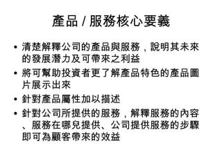 產品 / 服務核心要義
• 清楚解釋公司的產品與服務，說明其未來
的發展潛力及可帶來之利益
• 將可幫助投資者更了解產品特色的產品圖
片展示出來
• 針對產品屬性加以描述
• 針對公司所提供的服務，解釋服務的內容
、服務在哪兒提供、公司提供服務的步驟
即可為顧客帶來的效益
 
