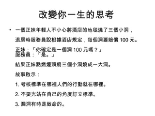 改變你一生的思考
• 一個正妹年輕人不小心將酒店的地毯燒了三個小洞，
退房時服務員說根據酒店規定，每個洞要賠償 100 元。
正妹：「你確定是一個洞 100 元嗎？」
服務員：「是。」
結果正妹點燃煙頭將三個小洞燒成一大洞。
故事啟示：
1. 考核標準在哪裡人們的行動就在哪裡。
2. 不要光站在自己的角度訂立標準。
3. 漏洞有時是致命的。
 