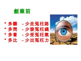 創業前
＊多聽 - 少走冤枉路
＊多問 - 少發冤枉錢
＊多看 - 少受冤枉氣
＊多比 - 少出冤枉力
 