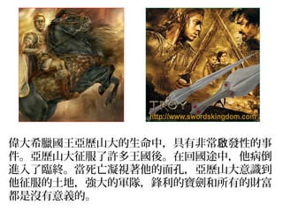 偉大希臘國王亞歷山大的生命中，具有非常 發性的事啟
件。亞歷山大征服了許多王國後。在回國途中，他病倒
進入了臨終。當死亡凝視著他的面孔，亞歷山大意識到
他征服的土地，強大的軍隊，鋒利的寶劍和所有的財富
都是沒有意義的。
 