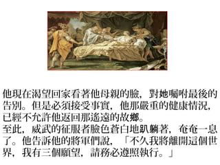 他現在渴望回家看著他母親的臉，對 囑咐最後的她
告別。但是必須接受事實，他那嚴重的健康情況，
已經不允許他返回那遙遠的故 。鄉
至此，威武的征服者臉色蒼白地 著，奄奄一息趴躺
了。他告訴他的將軍們說，「不久我將離開這個世
界，我有三個願望，請務必遵照執行。」
 