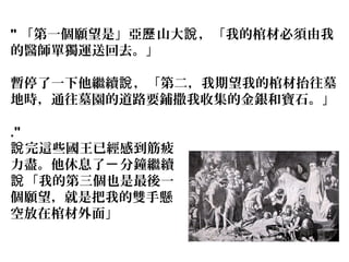 " 「第一個願望是」亞 山大 ，「我的棺材必須由我歷 說
的醫師單獨運送回去。」
暫停了一下他繼續 ，「第二，我期望我的棺材抬往墓說
地時，通往墓園的道路要鋪撒我收集的金銀和寶石。」
."
完這些國王已經感到筋疲說
力盡。他休息了一分鐘繼續
「我的第三個也是最後一說
個願望，就是把我的雙手懸
空放在棺材外面」
 