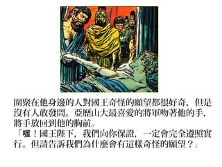圍聚在他身邊的人對國王奇怪的願望都很好奇，但是
沒有人敢發問。亞歷山大最喜愛的將軍吻著他的手，
將手放回到他的胸前。
「 ！國王陛下，我們向你保證，一定會完全遵照實喔
行。但請告訴我們為什麼會有這樣奇怪的願望？」
 