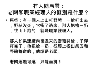 有人問馬雲：
老闆和職業經理人的區別是什麼？
• 馬答：有一個人上山打野豬，一槍打出去
，野豬沒死，它衝了過來。那人把槍一扔
，往山上跑的，就是職業經理人。
那人如果連續向衝過來的野豬開槍，子彈
打完了，他把槍一扔，從腰上拔出柴刀和
野豬拚命的，他準是老闆。
老闆逃無可逃，只能血拼！
 