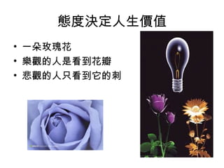 態度決定人生價值
• 一朵玫瑰花
• 樂觀的人是看到花瓣
• 悲觀的人只看到它的刺
 