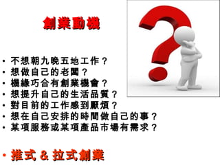 創業動機創業動機
• 不想朝九晚五地工作？
• 想做自己的老闆？
• 機緣巧合有創業機會？
• 想提升自己的生活品質？
• 對目前的工作感到厭煩？
• 想在自己安排的時間做自己的事？
• 某項服務或某項產品市場有需求？
• 推式推式 && 拉式創業拉式創業
 