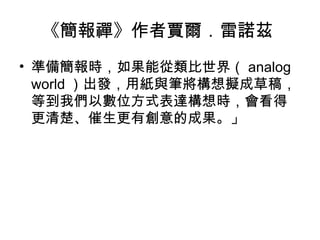 《簡報禪》作者賈爾．雷諾茲
• 準備簡報時，如果能從類比世界（ analog
world ）出發，用紙與筆將構想擬成草稿，
等到我們以數位方式表達構想時，會看得
更清楚、催生更有創意的成果。」
 