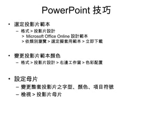 PowerPoint 技巧
• 選定投影片範本
– 格式＞投影片設計
＞ Microsoft Office Online 設計範本
＞依類別瀏覽＞選定擬套用範本＞立即下載
• 變更投影片範本顏色
– 格式＞投影片設計＞右邊工作窗＞色彩配置
• 設定母片
– 變更整套投影片之字型、顏色、項目符號
– 檢視＞投影片母片
 