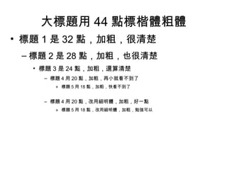 大標題用 44 點標楷體粗體
• 標題 1 是 32 點，加粗，很清楚
– 標題 2 是 28 點，加粗，也很清楚
• 標題 3 是 24 點，加粗，還算清楚
– 標題 4 用 20 點，加粗，再小就看不到了
» 標題 5 用 18 點，加粗，快看不到了
– 標題 4 用 20 點，改用細明體，加粗，好一點
» 標題 5 用 18 點，改用細明體，加粗，勉強可以
 
