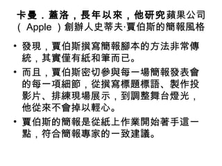 卡曼．蓋洛，長年以來，他研究蘋果公司
（ Apple ）創辦人史蒂夫‧賈伯斯的簡報風格
• 發現，賈伯斯撰寫簡報腳本的方法非常傳
統，其實僅有紙和筆而已。
• 而且，賈伯斯密切參與每一場簡報發表會
的每一項細節，從撰寫標題標語、製作投
影片、排練現場展示，到調整舞台燈光，
他從來不會掉以輕心。
• 賈伯斯的簡報是從紙上作業開始著手這一
點，符合簡報專家的一致建議。
 