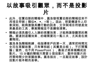 以故事吸引觀眾，而不是投影
片
• 此外，從賈伯斯的簡報中，蓋洛發現賈伯斯的簡報從來不
用項目符號（類似●、◆、◎等）。因此，想要傳達令人印
象深刻、能夠激發具體行動的訊息，文字與項目符號是效
果最差的工具，畢竟簡報並不是購物清單。
• 簡報必須具備引人入勝的視覺效果，才能夠激發觀眾的興
趣。要達到這種效果，的確需要花一點工夫，尤其是在規
畫階段。
• 蓋洛身為簡報教練，他指導客戶的第一天，通常把時間完
全花在草擬故事，只有筆和紙（其實是白板）、不打開電
腦（當然，也不用 PowerPoint ），最後才將草稿轉成投
影片。 15 分鐘的簡報只需要 5 張投影片，製作投影片的
所需時間少於草擬故事。蓋洛指出，一旦敲定故事，設計
投影片根本輕而易舉。
 